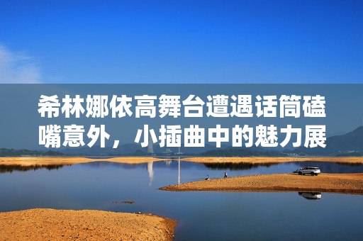希林娜依高舞台遭遇话筒磕嘴意外，小插曲中的魅力展现