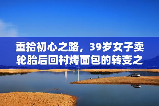重拾初心之路，39岁女子卖轮胎后回村烤面包的转变之旅