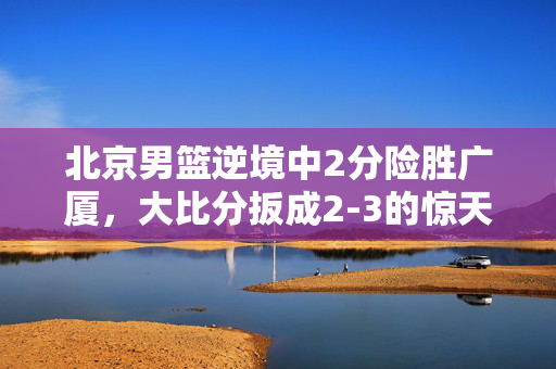 北京男篮逆境中2分险胜广厦，大比分扳成2-3的惊天之战