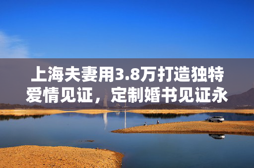 上海夫妻用3.8万打造独特爱情见证，定制婚书见证永恒爱情