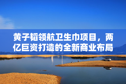 黄子韬领航卫生巾项目，两亿巨资打造的全新商业布局