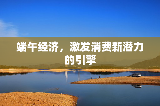 端午经济，激发消费新潜力的引擎