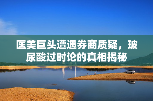 医美巨头遭遇券商质疑，玻尿酸过时论的真相揭秘