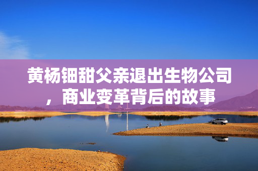 黄杨钿甜父亲退出生物公司，商业变革背后的故事