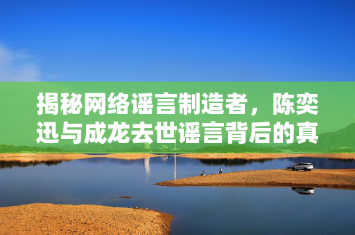 揭秘网络谣言制造者，陈奕迅与成龙去世谣言背后的真相