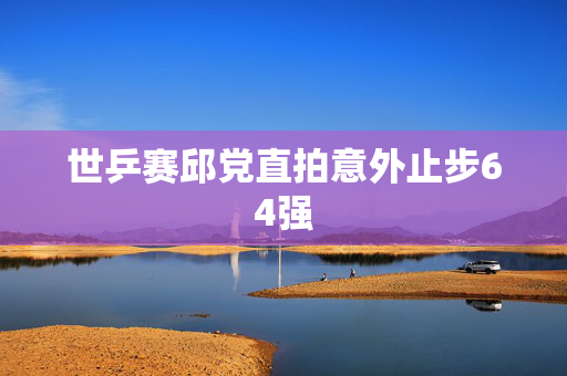 世乒赛邱党直拍意外止步64强