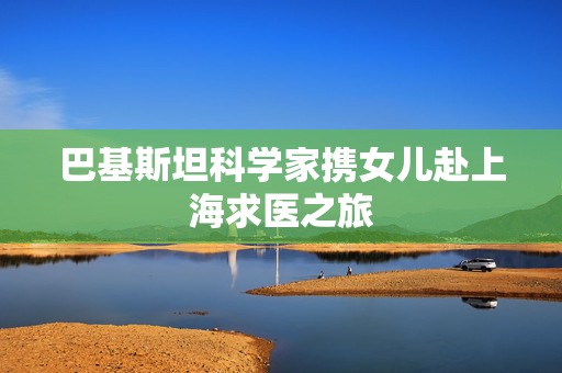 巴基斯坦科学家携女儿赴上海求医之旅