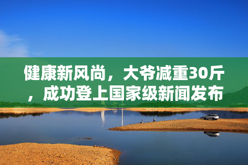健康新风尚，大爷减重30斤，成功登上国家级新闻发布会
