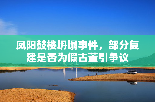凤阳鼓楼坍塌事件，部分复建是否为假古董引争议