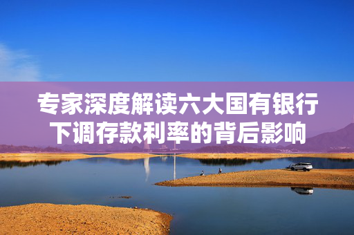 专家深度解读六大国有银行下调存款利率的背后影响