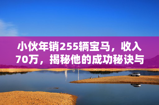 小伙年销255辆宝马，收入70万，揭秘他的成功秘诀与故事