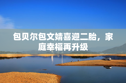 包贝尔包文婧喜迎二胎，家庭幸福再升级
