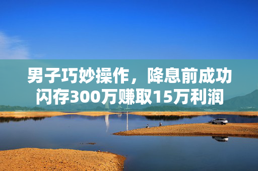 男子巧妙操作，降息前成功闪存300万赚取15万利润