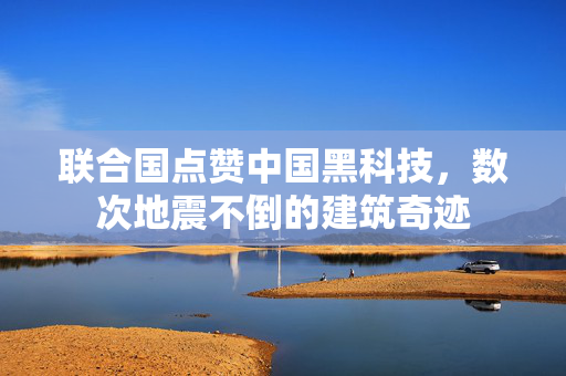 联合国点赞中国黑科技，数次地震不倒的建筑奇迹