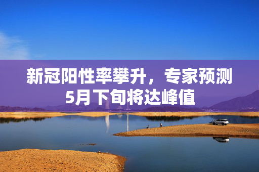 新冠阳性率攀升，专家预测5月下旬将达峰值