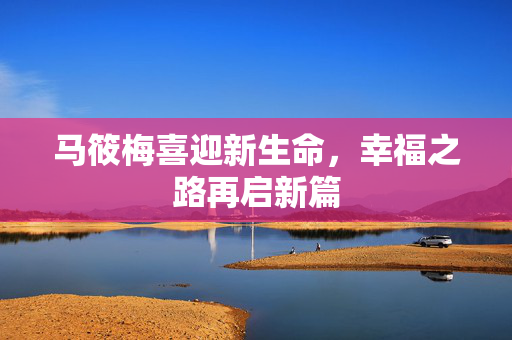 马筱梅喜迎新生命，幸福之路再启新篇