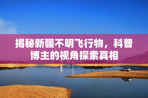 揭秘新疆不明飞行物，科普博主的视角探索真相