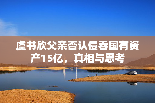 虞书欣父亲否认侵吞国有资产15亿，真相与思考