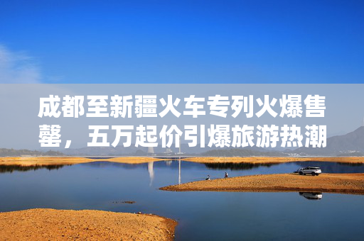 成都至新疆火车专列火爆售罄，五万起价引爆旅游热潮