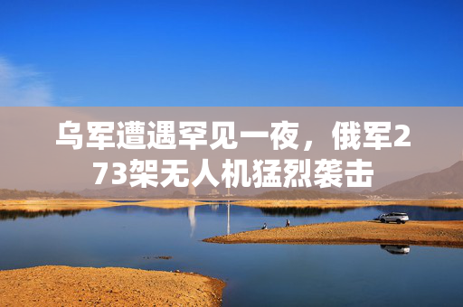 乌军遭遇罕见一夜，俄军273架无人机猛烈袭击
