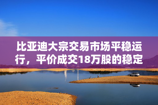 比亚迪大宗交易市场平稳运行，平价成交18万股的稳定交易情况标题。