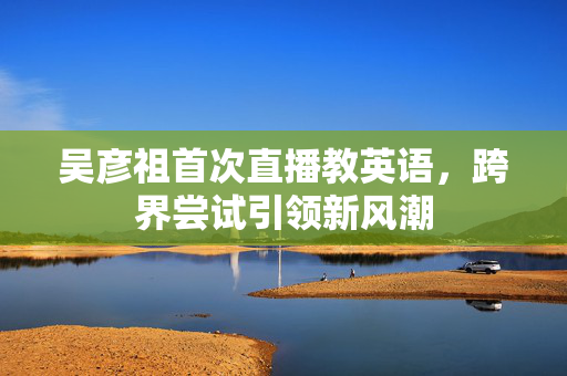 吴彦祖首次直播教英语，跨界尝试引领新风潮