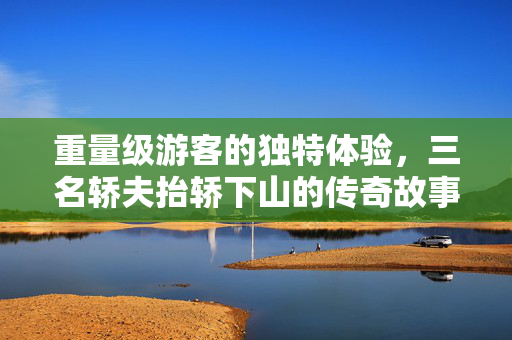重量级游客的独特体验，三名轿夫抬轿下山的传奇故事