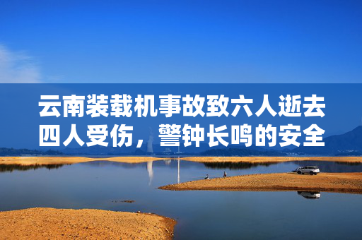 云南装载机事故致六人逝去四人受伤，警钟长鸣的安全反思