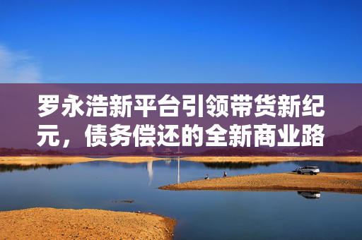 罗永浩新平台引领带货新纪元，债务偿还的全新商业路径