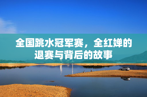全国跳水冠军赛，全红婵的退赛与背后的故事