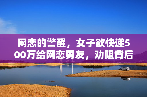 网恋的警醒，女子欲快递500万给网恋男友，劝阻背后的故事