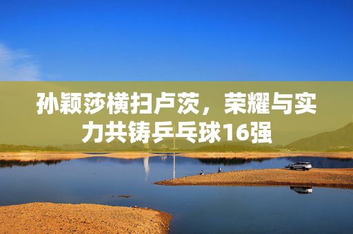 孙颖莎横扫卢茨，荣耀与实力共铸乒乓球16强