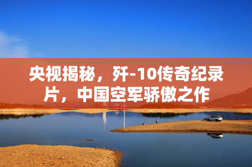 央视揭秘，歼-10传奇纪录片，中国空军骄傲之作