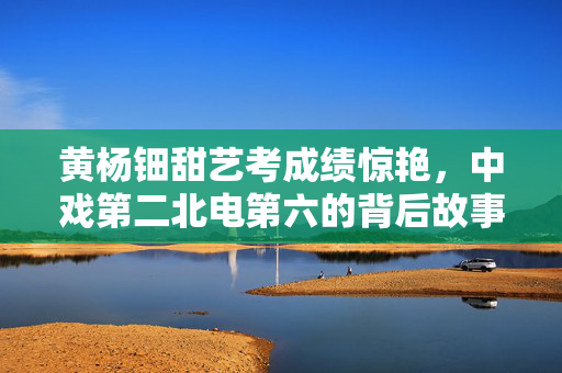 黄杨钿甜艺考成绩惊艳，中戏第二北电第六的背后故事