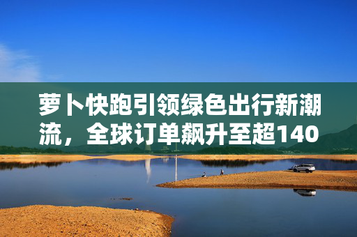 萝卜快跑引领绿色出行新潮流，全球订单飙升至超140万