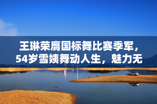 王琳荣膺国标舞比赛季军，54岁雪姨舞动人生，魅力无界