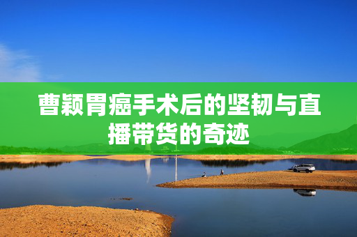 曹颖胃癌手术后的坚韧与直播带货的奇迹