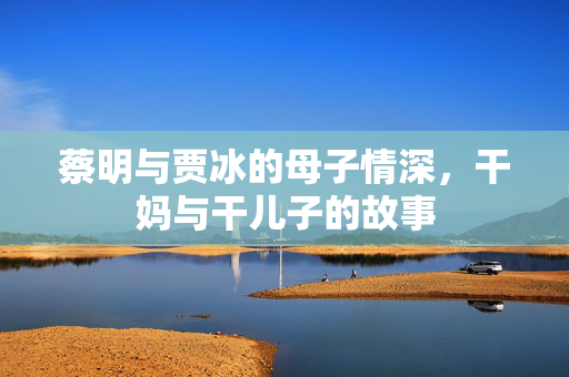 蔡明与贾冰的母子情深，干妈与干儿子的故事