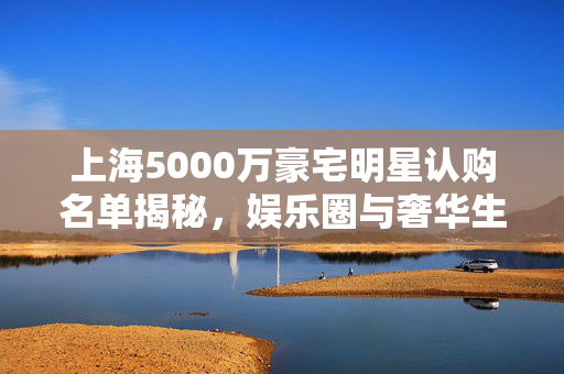 上海5000万豪宅明星认购名单揭秘，娱乐圈与奢华生活的交织