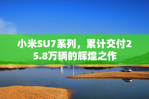 小米SU7系列，累计交付25.8万辆的辉煌之作