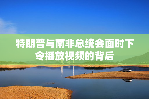 特朗普与南非总统会面时下令播放视频的背后