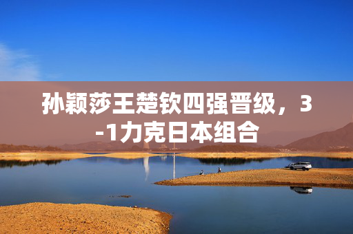 孙颖莎王楚钦四强晋级，3-1力克日本组合