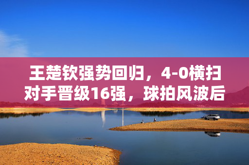 王楚钦强势回归，4-0横扫对手晋级16强，球拍风波后的惊艳表现