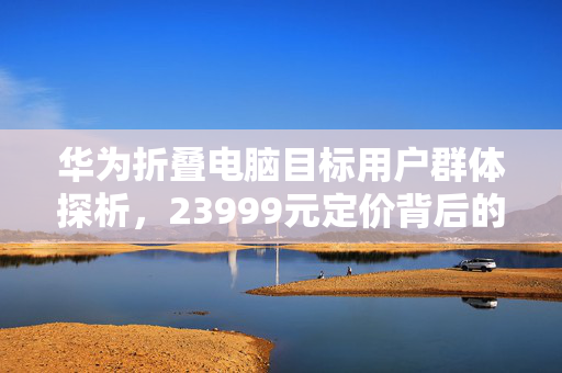 华为折叠电脑目标用户群体探析，23999元定价背后的消费者画像
