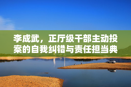 李成武，正厅级干部主动投案的自我纠错与责任担当典范