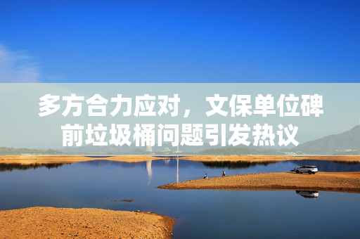 多方合力应对，文保单位碑前垃圾桶问题引发热议