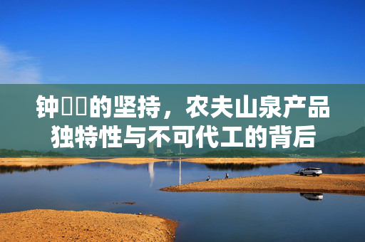 钟睒睒的坚持，农夫山泉产品独特性与不可代工的背后