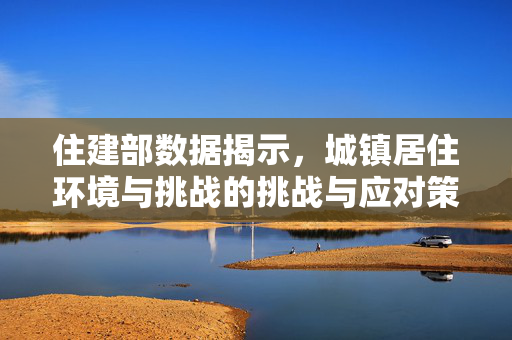 住建部数据揭示，城镇居住环境与挑战的挑战与应对策略