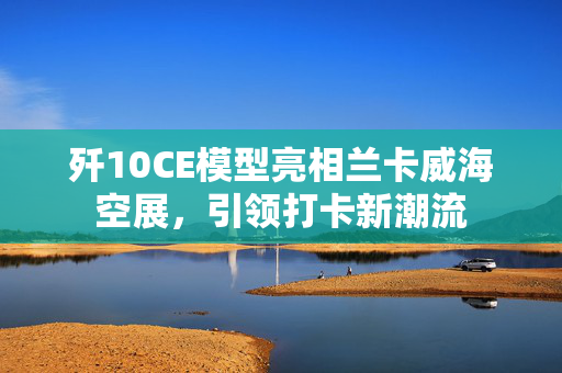 歼10CE模型亮相兰卡威海空展，引领打卡新潮流