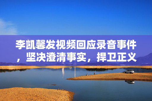 李凯馨发视频回应录音事件，坚决澄清事实，捍卫正义